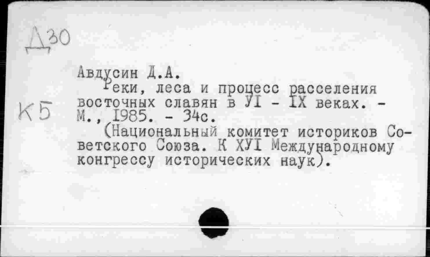 ﻿К5
Авдусин Д.А.
■теки, леса и восточных славян
процесс расселения в УІ - IX веках. -
М., 1985. - 34с.
(Национальный комитет историков Советского Союза. К ХУІ Международному конгрессу исторических наук).